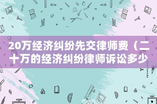 20萬經濟糾紛先交律師費（二十萬的經濟糾紛律師訴訟多少）