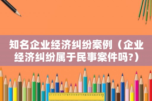 知名企業經濟糾紛案例（企業經濟糾紛屬于民事案件嗎?）