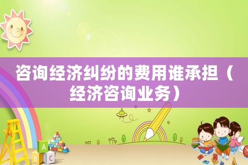 咨詢經(jīng)濟(jì)糾紛的費(fèi)用誰(shuí)承擔(dān)（經(jīng)濟(jì)咨詢業(yè)務(wù)）
