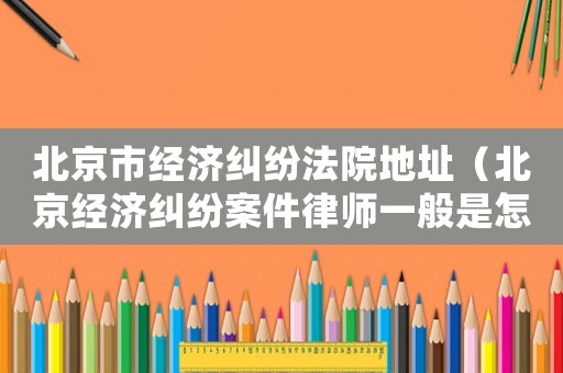 北京市經濟糾紛法院地址（北京經濟糾紛案件律師一般是怎么收費的）