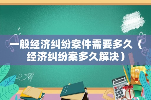 一般經(jīng)濟(jì)糾紛案件需要多久（經(jīng)濟(jì)糾紛案多久解決）
