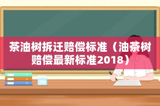 茶油樹拆遷賠償標準（油茶樹賠償最新標準2018）