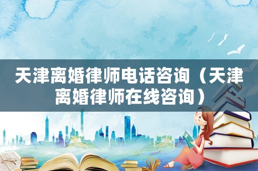 天津離婚律師電話咨詢（天津離婚律師在線咨詢）