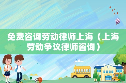 免費咨詢勞動律師上海（上海勞動爭議律師咨詢）