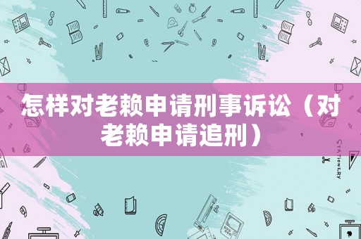 怎樣對(duì)老賴(lài)申請(qǐng)刑事訴訟（對(duì)老賴(lài)申請(qǐng)追刑）