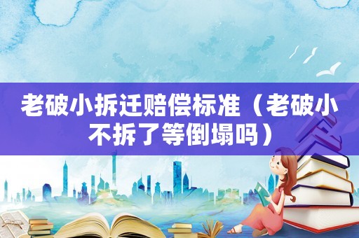 老破小拆遷賠償標準（老破小不拆了等倒塌嗎）