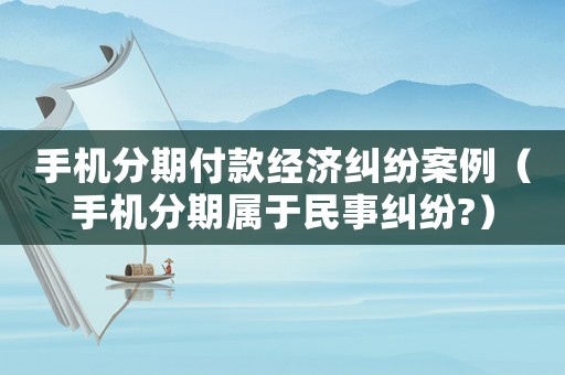 手機分期付款經濟糾紛案例（手機分期屬于民事糾紛?）