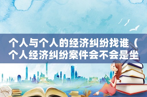 個人與個人的經(jīng)濟(jì)糾紛找誰（個人經(jīng)濟(jì)糾紛案件會不會是坐牢）