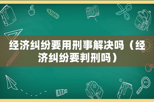經濟糾紛要用刑事解決嗎（經濟糾紛要判刑嗎）