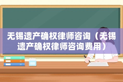無錫遺產(chǎn)確權(quán)律師咨詢（無錫遺產(chǎn)確權(quán)律師咨詢費用）