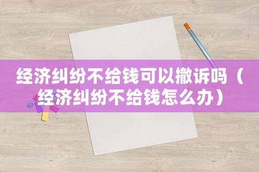 經濟糾紛不給錢可以撤訴嗎（經濟糾紛不給錢怎么辦）