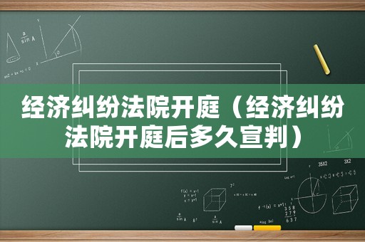 經濟糾紛法院開庭（經濟糾紛法院開庭后多久宣判）