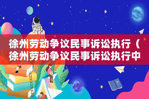 徐州勞動爭議民事訴訟執行（徐州勞動爭議民事訴訟執行中心電話）