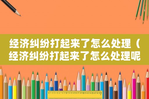 經(jīng)濟(jì)糾紛打起來(lái)了怎么處理（經(jīng)濟(jì)糾紛打起來(lái)了怎么處理呢）