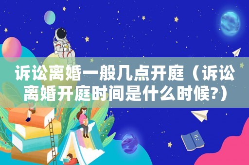 訴訟離婚一般幾點(diǎn)開庭（訴訟離婚開庭時(shí)間是什么時(shí)候?）