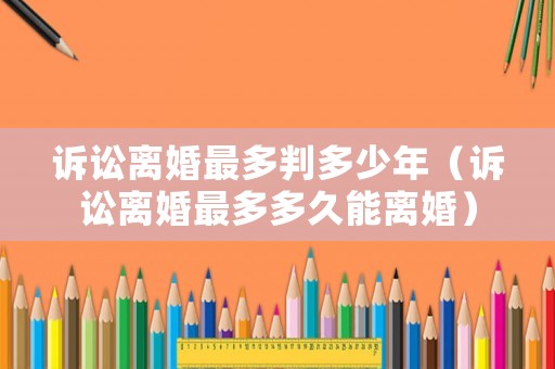 訴訟離婚最多判多少年（訴訟離婚最多多久能離婚）