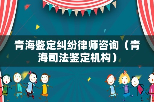 青海鑒定糾紛律師咨詢（青海司法鑒定機(jī)構(gòu)）
