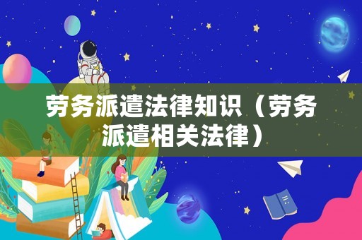勞務派遣法律知識（勞務派遣相關法律）