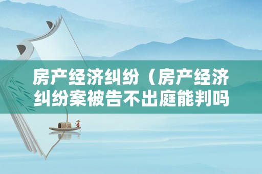 房產經濟糾紛（房產經濟糾紛案被告不出庭能判嗎）