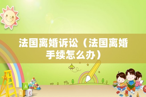 法國離婚訴訟（法國離婚手續怎么辦）