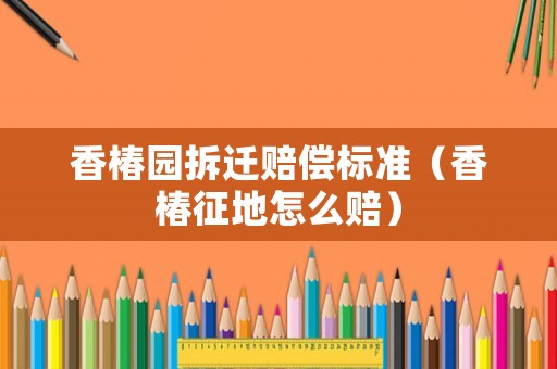 香椿園拆遷賠償標準（香椿征地怎么賠）