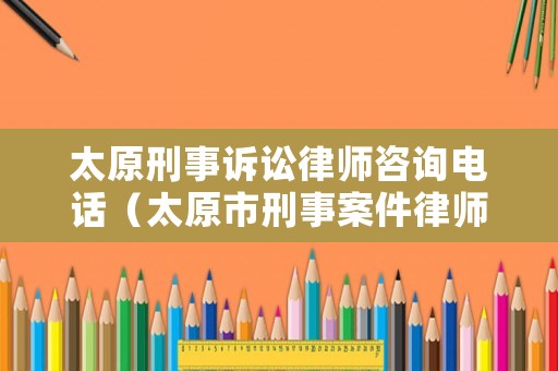 太原刑事訴訟律師咨詢電話（太原市刑事案件律師）