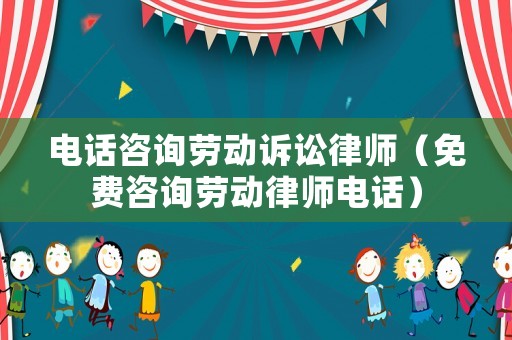 電話咨詢勞動訴訟律師（免費咨詢勞動律師電話）