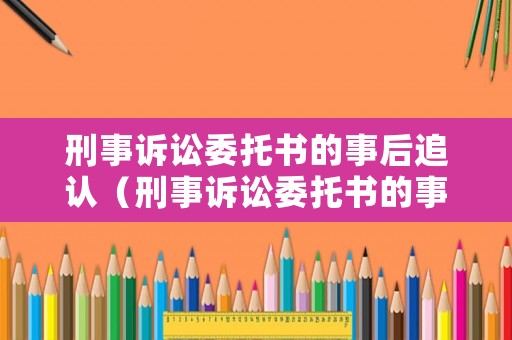 刑事訴訟委托書的事后追認（刑事訴訟委托書的事后追認有效嗎）