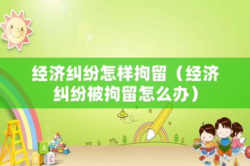 經(jīng)濟(jì)糾紛怎樣拘留（經(jīng)濟(jì)糾紛被拘留怎么辦）