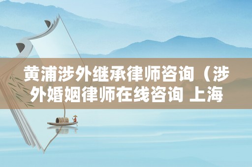 黃浦涉外繼承律師咨詢（涉外婚姻律師在線咨詢 上海）