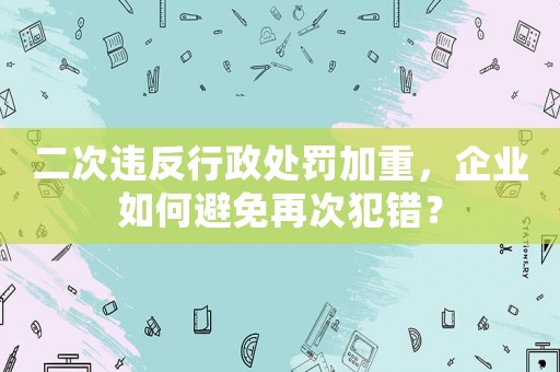 二次違反行政處罰加重，企業如何避免再次犯錯？