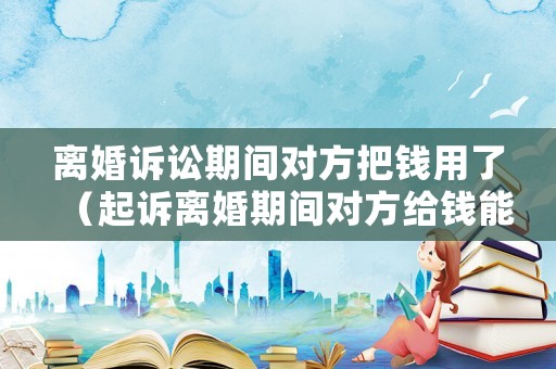 離婚訴訟期間對方把錢用了（起訴離婚期間對方給錢能收嗎）