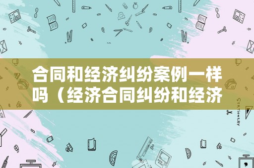 合同和經濟糾紛案例一樣嗎（經濟合同糾紛和經濟合同詐騙的區別）
