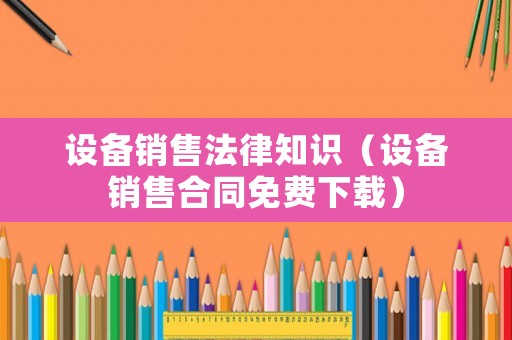 設備銷售法律知識（設備銷售合同免費下載）