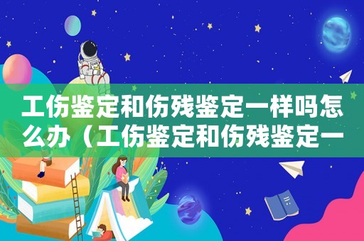 工傷鑒定和傷殘鑒定一樣嗎怎么辦（工傷鑒定和傷殘鑒定一樣嗎）