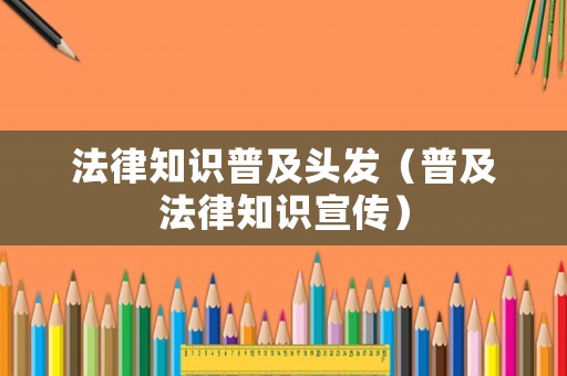法律知識普及頭發（普及法律知識宣傳）