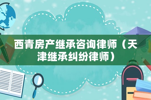 西青房產(chǎn)繼承咨詢(xún)律師（天津繼承糾紛律師）