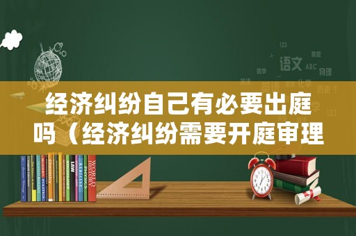 經濟糾紛自己有必要出庭嗎（經濟糾紛需要開庭審理嗎）