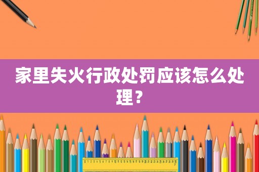 家里失火行政處罰應該怎么處理？
