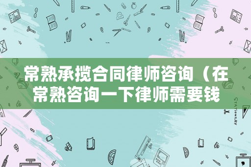 常熟承攬合同律師咨詢（在常熟咨詢一下律師需要錢嗎）