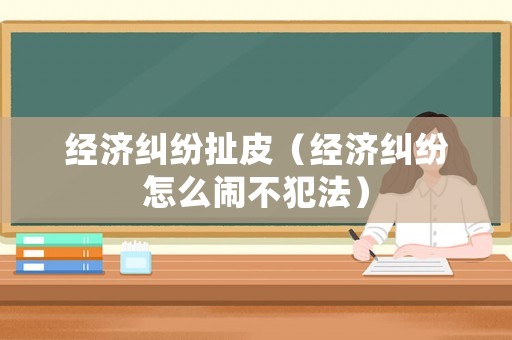 經濟糾紛扯皮（經濟糾紛怎么鬧不犯法）