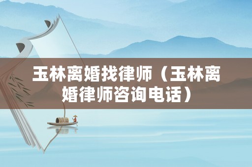 玉林離婚找律師（玉林離婚律師咨詢電話）