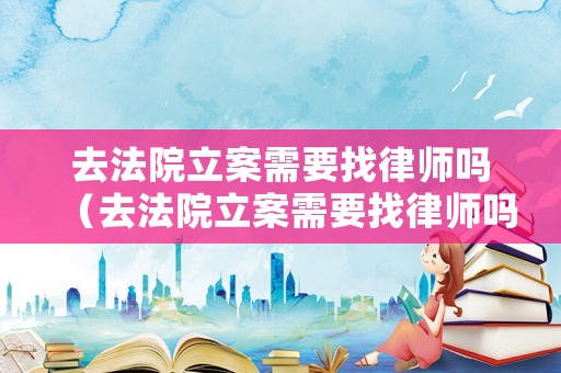 去法院立案需要找律師嗎（去法院立案需要找律師嗎多少錢）