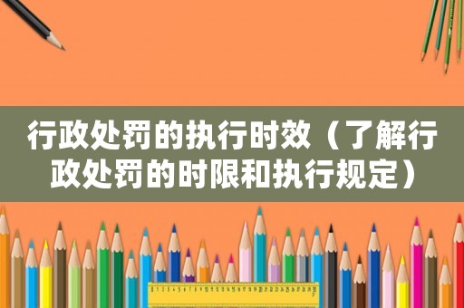 行政處罰的執行時效（了解行政處罰的時限和執行規定）