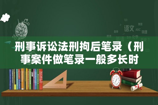 刑事訴訟法刑拘后筆錄（刑事案件做筆錄一般多長時間）