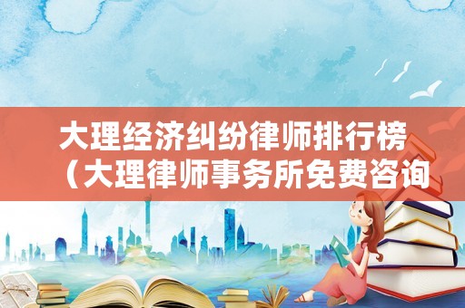 大理經濟糾紛律師排行榜（大理律師事務所免費咨詢電話）