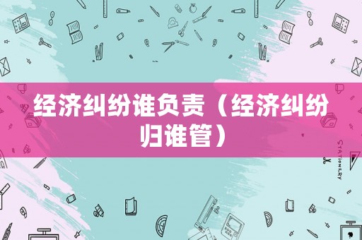經濟糾紛誰負責（經濟糾紛歸誰管）