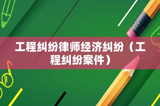工程糾紛律師經濟糾紛（工程糾紛案件）