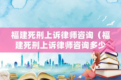 福建死刑上訴律師咨詢（福建死刑上訴律師咨詢多少錢(qián)）