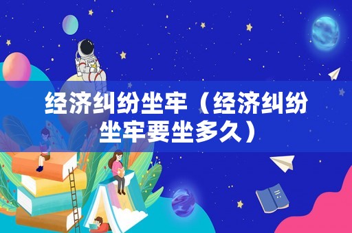 經濟糾紛坐牢（經濟糾紛坐牢要坐多久）